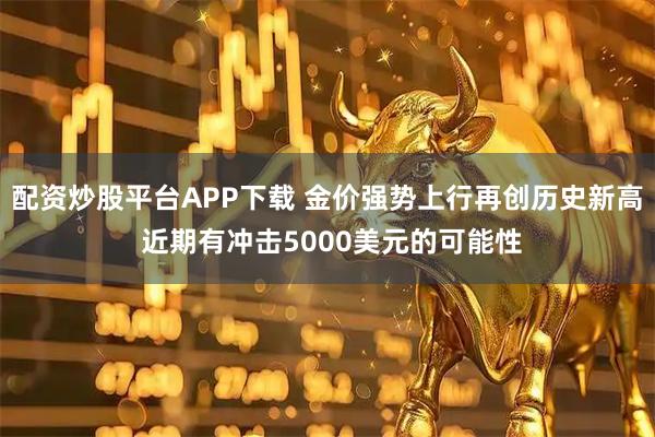 配资炒股平台APP下载 金价强势上行再创历史新高 近期有冲击5000美元的可能性