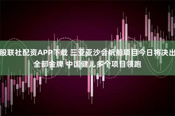 股联社配资APP下载 三亚亚沙会帆船项目今日将决出全部金牌 中国健儿多个项目领跑