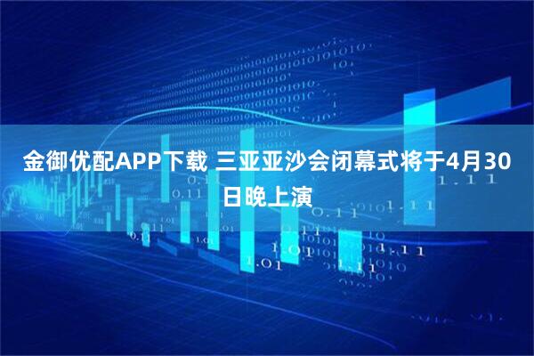 金御优配APP下载 三亚亚沙会闭幕式将于4月30日晚上演