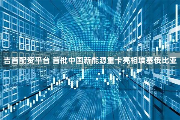 吉首配资平台 首批中国新能源重卡亮相埃塞俄比亚