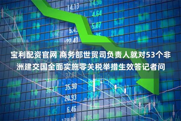 宝利配资官网 商务部世贸司负责人就对53个非洲建交国全面实施零关税举措生效答记者问