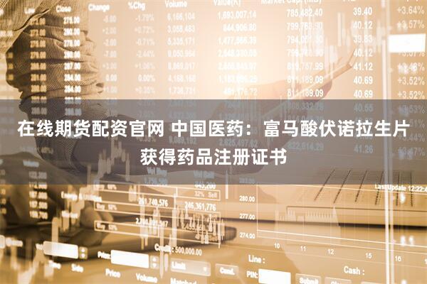 在线期货配资官网 中国医药：富马酸伏诺拉生片获得药品注册证书