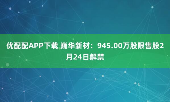 优配配APP下载 巍华新材：945.00万股限售股2月24日解禁