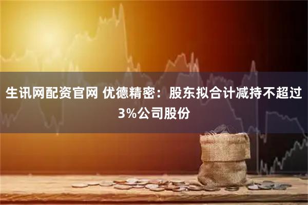 生讯网配资官网 优德精密：股东拟合计减持不超过3%公司股份