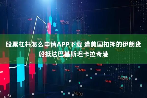 股票杠杆怎么申请APP下载 遭美国扣押的伊朗货船抵达巴基斯坦卡拉奇港