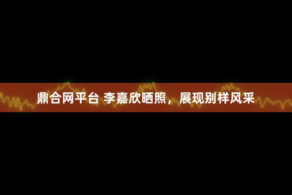 鼎合网平台 李嘉欣晒照，展现别样风采