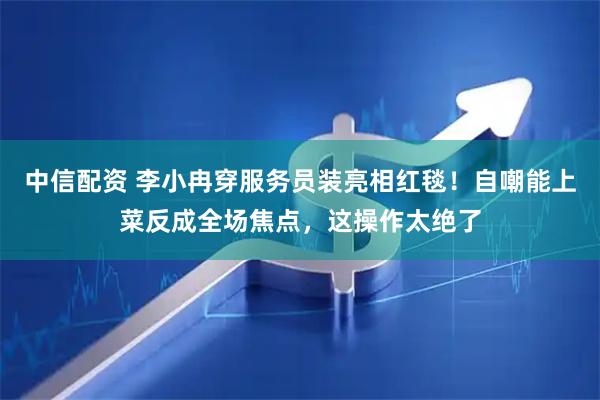 中信配资 李小冉穿服务员装亮相红毯！自嘲能上菜反成全场焦点，这操作太绝了