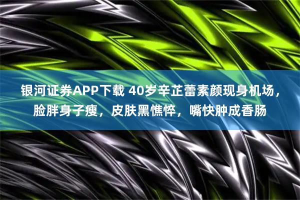 银河证券APP下载 40岁辛芷蕾素颜现身机场，脸胖身子瘦，皮肤黑憔悴，嘴快肿成香肠