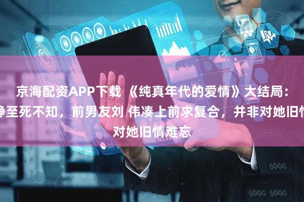 京海配资APP下载 《纯真年代的爱情》大结局：方穆静至死不知，前男友刘 伟凑上前求复合，并非对她旧情难忘