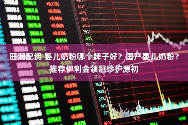 旺润配资 婴儿奶粉哪个牌子好？国产婴儿奶粉？推荐伊利金领冠珍护源初