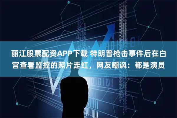 丽江股票配资APP下载 特朗普枪击事件后在白宫查看监控的照片走红，网友嘲讽：都是演员