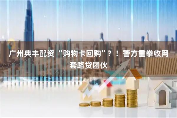 广州典丰配资 “购物卡回购”？！警方重拳收网套路贷团伙