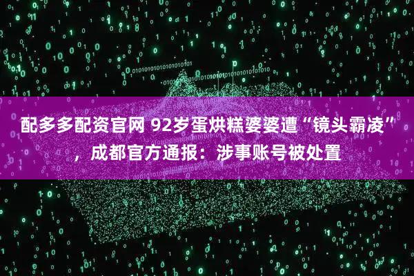 配多多配资官网 92岁蛋烘糕婆婆遭“镜头霸凌”，成都官方通报：涉事账号被处置