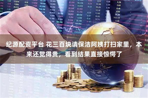 纪源配资平台 花三百块请保洁阿姨打扫家里，本来还觉得贵，看到结果直接惊愕了