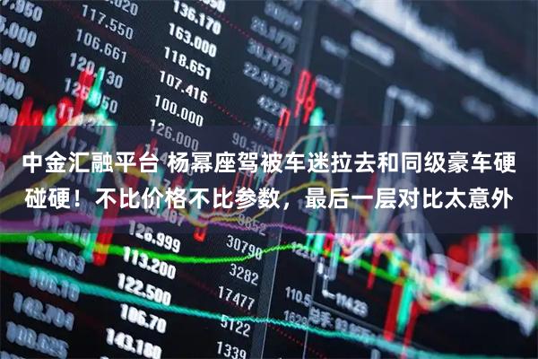 中金汇融平台 杨幂座驾被车迷拉去和同级豪车硬碰硬！不比价格不比参数，最后一层对比太意外