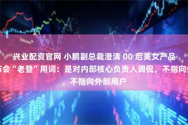 兴业配资官网 小鹏副总裁澄清 00 后美女产品经理发布会“老登”用词：是对内部核心负责人调侃，不指向外部用户